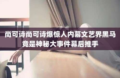 尚可诗尚可诗爆惊人内幕文艺界黑马竟是神秘大事件幕后推手