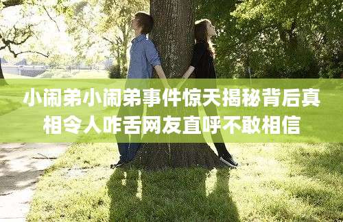 小闹弟小闹弟事件惊天揭秘背后真相令人咋舌网友直呼不敢相信
