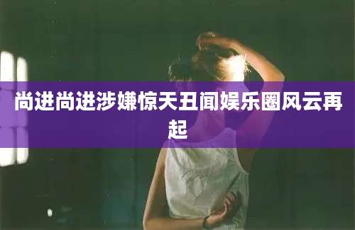 尚进尚进涉嫌惊天丑闻娱乐圈风云再起