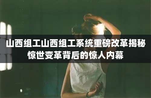 山西组工山西组工系统重磅改革揭秘惊世变革背后的惊人内幕