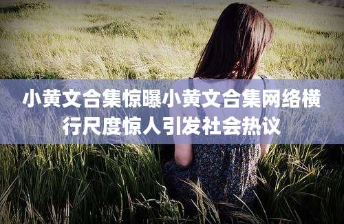 小黄文合集惊曝小黄文合集网络横行尺度惊人引发社会热议