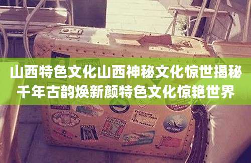 山西特色文化山西神秘文化惊世揭秘千年古韵焕新颜特色文化惊艳世界