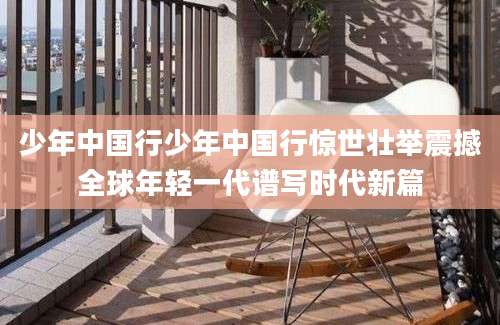 少年中国行少年中国行惊世壮举震撼全球年轻一代谱写时代新篇