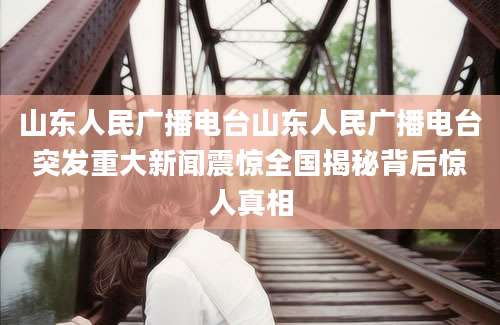 山东人民广播电台山东人民广播电台突发重大新闻震惊全国揭秘背后惊人真相
