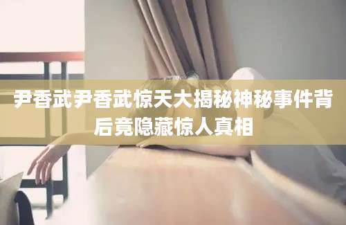 尹香武尹香武惊天大揭秘神秘事件背后竟隐藏惊人真相