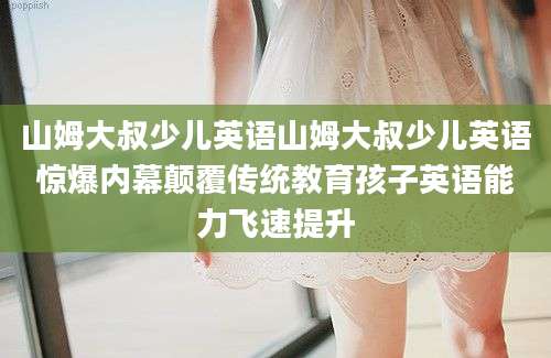 山姆大叔少儿英语山姆大叔少儿英语惊爆内幕颠覆传统教育孩子英语能力飞速提升