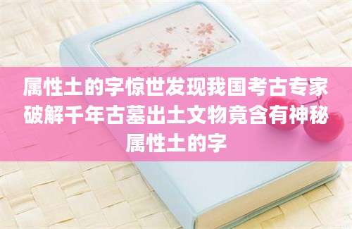 属性土的字惊世发现我国考古专家破解千年古墓出土文物竟含有神秘属性土的字