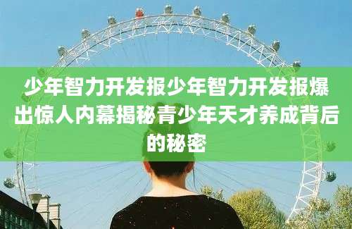 少年智力开发报少年智力开发报爆出惊人内幕揭秘青少年天才养成背后的秘密