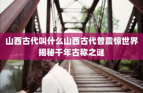 山西古代叫什么山西古代曾震惊世界揭秘千年古称之谜
