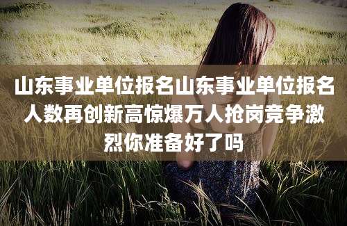 山东事业单位报名山东事业单位报名人数再创新高惊爆万人抢岗竞争激烈你准备好了吗