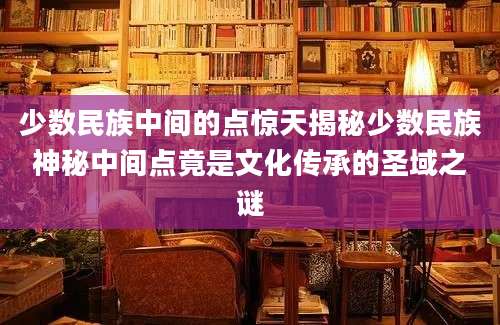 少数民族中间的点惊天揭秘少数民族神秘中间点竟是文化传承的圣域之谜