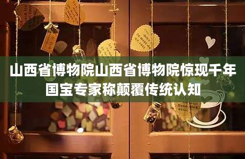 山西省博物院山西省博物院惊现千年国宝专家称颠覆传统认知