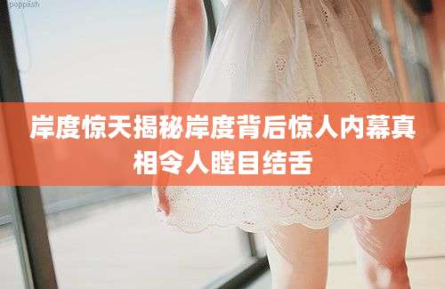 岸度惊天揭秘岸度背后惊人内幕真相令人瞠目结舌