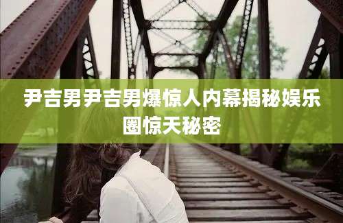 尹吉男尹吉男爆惊人内幕揭秘娱乐圈惊天秘密