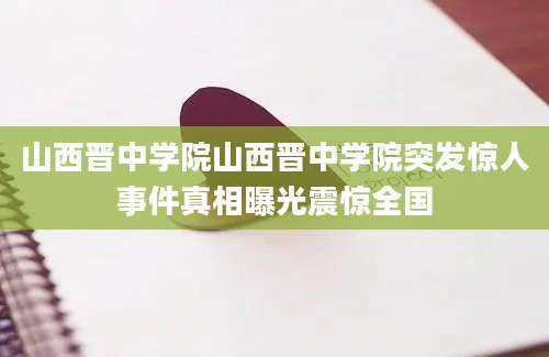 山西晋中学院山西晋中学院突发惊人事件真相曝光震惊全国