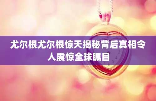 尤尔根尤尔根惊天揭秘背后真相令人震惊全球瞩目