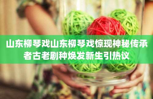 山东柳琴戏山东柳琴戏惊现神秘传承者古老剧种焕发新生引热议