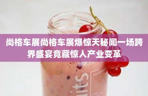 尚格车展尚格车展爆惊天秘闻一场跨界盛宴竟藏惊人产业变革