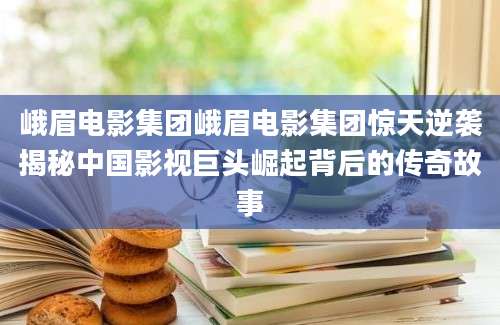 峨眉电影集团峨眉电影集团惊天逆袭揭秘中国影视巨头崛起背后的传奇故事