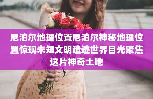 尼泊尔地理位置尼泊尔神秘地理位置惊现未知文明遗迹世界目光聚焦这片神奇土地