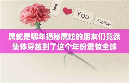 属蛇是哪年揭秘属蛇的朋友们竟然集体穿越到了这个年份震惊全球
