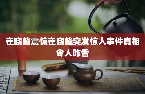崔晓峰震惊崔晓峰突发惊人事件真相令人咋舌