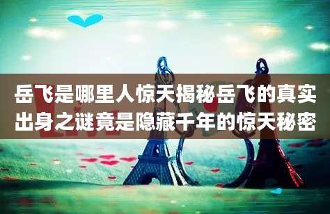 岳飞是哪里人惊天揭秘岳飞的真实出身之谜竟是隐藏千年的惊天秘密