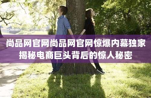 尚品网官网尚品网官网惊爆内幕独家揭秘电商巨头背后的惊人秘密