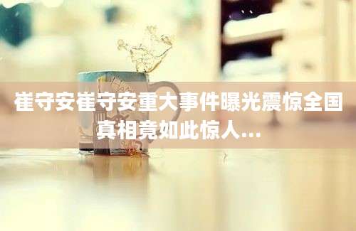 崔守安崔守安重大事件曝光震惊全国真相竟如此惊人...