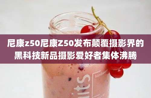 尼康z50尼康Z50发布颠覆摄影界的黑科技新品摄影爱好者集体沸腾