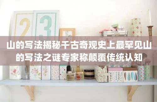 山的写法揭秘千古奇观史上最罕见山的写法之谜专家称颠覆传统认知