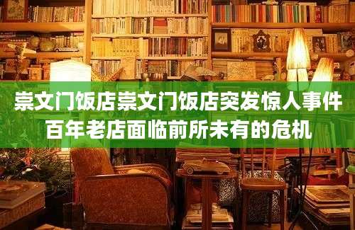 崇文门饭店崇文门饭店突发惊人事件百年老店面临前所未有的危机