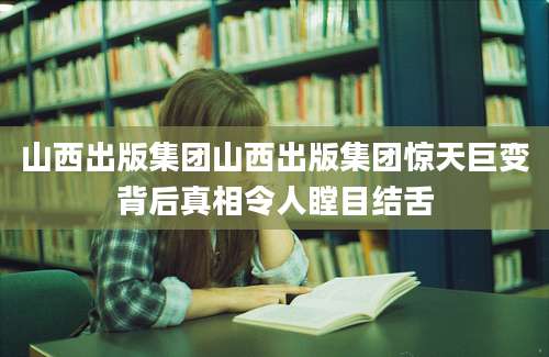 山西出版集团山西出版集团惊天巨变背后真相令人瞠目结舌