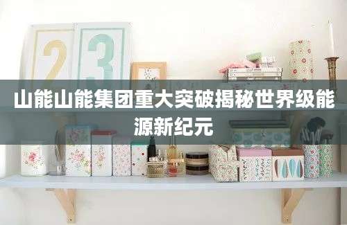 山能山能集团重大突破揭秘世界级能源新纪元