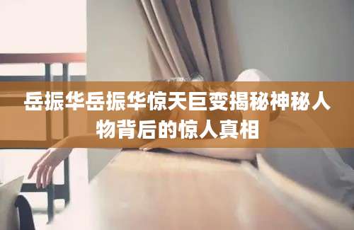 岳振华岳振华惊天巨变揭秘神秘人物背后的惊人真相
