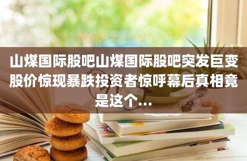 山煤国际股吧山煤国际股吧突发巨变股价惊现暴跌投资者惊呼幕后真相竟是这个...