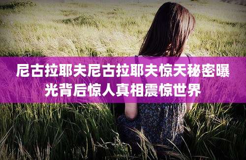 尼古拉耶夫尼古拉耶夫惊天秘密曝光背后惊人真相震惊世界