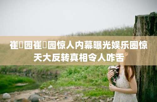 崔乂园崔乂园惊人内幕曝光娱乐圈惊天大反转真相令人咋舌