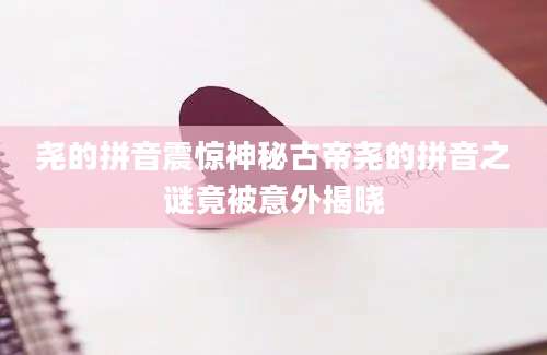 尧的拼音震惊神秘古帝尧的拼音之谜竟被意外揭晓
