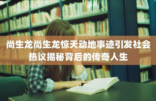 尚生龙尚生龙惊天动地事迹引发社会热议揭秘背后的传奇人生