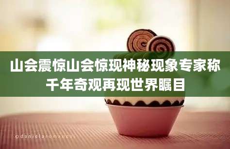 山会震惊山会惊现神秘现象专家称千年奇观再现世界瞩目