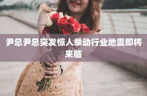 尹总尹总突发惊人举动行业地震即将来临