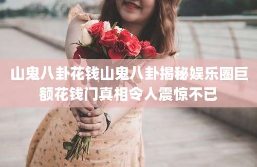 山鬼八卦花钱山鬼八卦揭秘娱乐圈巨额花钱门真相令人震惊不已