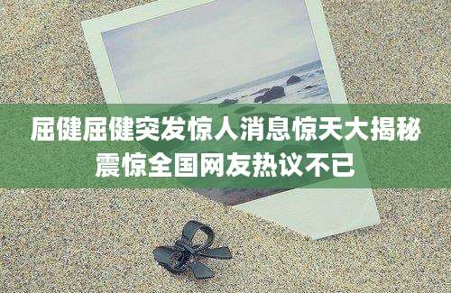 屈健屈健突发惊人消息惊天大揭秘震惊全国网友热议不已