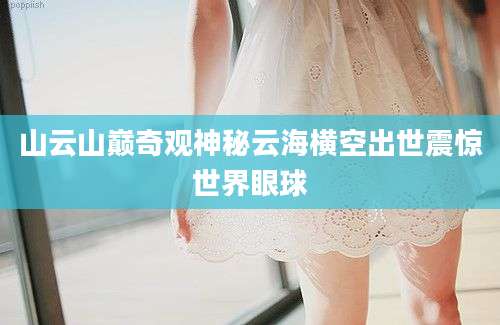 山云山巅奇观神秘云海横空出世震惊世界眼球