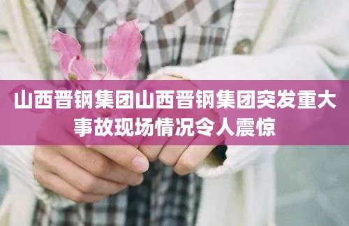 山西晋钢集团山西晋钢集团突发重大事故现场情况令人震惊