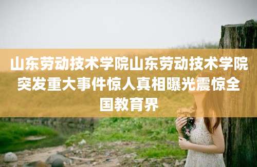 山东劳动技术学院山东劳动技术学院突发重大事件惊人真相曝光震惊全国教育界