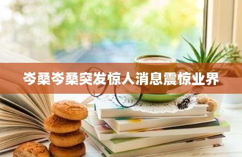 岑桑岑桑突发惊人消息震惊业界