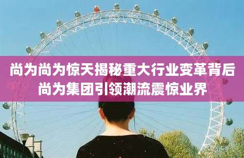 尚为尚为惊天揭秘重大行业变革背后尚为集团引领潮流震惊业界