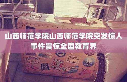 山西师范学院山西师范学院突发惊人事件震惊全国教育界